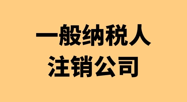 注銷一般納稅人公司有哪些流程（想注銷一般納稅人公司要怎么辦理）